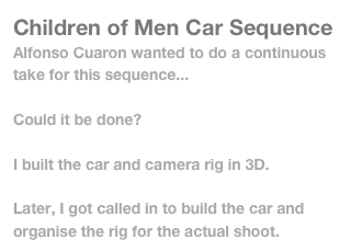 Children of Men Car Sequence
Alfonso Cuaron wanted to do a continuous take for this sequence...

Could it be done?

I built the car and camera rig in 3D.

Later, I got called in to build the car and organise the rig for the actual shoot.