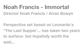 Noah Francis - Immortal
Director Noah Francis / Arran Bowyn

Perspective set based on Leonardo’s “The Last Supper’... has taken two years to surface- but hopefully worth the wait...